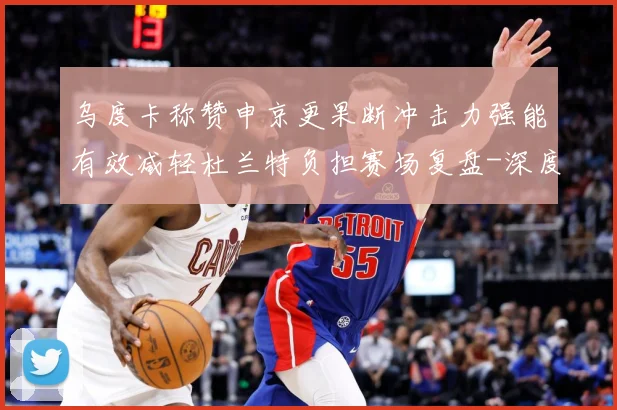 乌度卡称赞申京更果断冲击力强能有效减轻杜兰特负担赛场复盘-深度解析