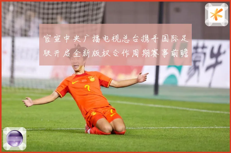官宣中央广播电视总台携手国际足联开启全新版权合作周期赛事前瞻-深度解析
