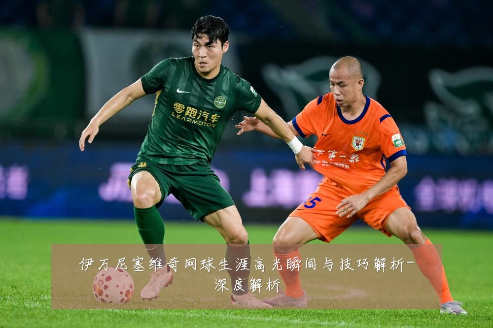 伊万尼塞维奇网球生涯高光瞬间与技巧解析-深度解析