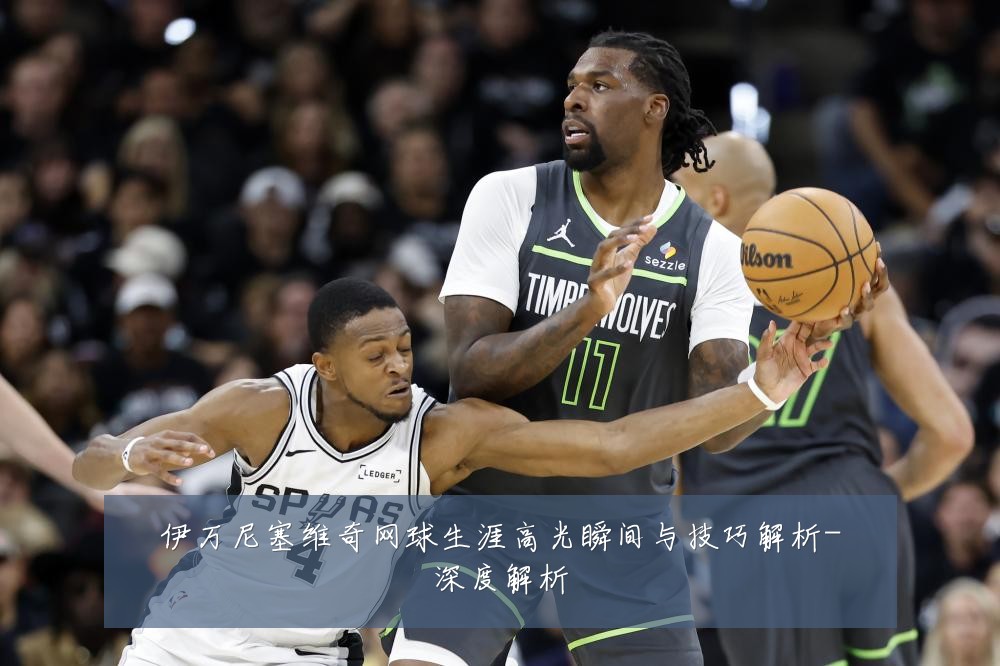 伊万尼塞维奇网球生涯高光瞬间与技巧解析-深度解析